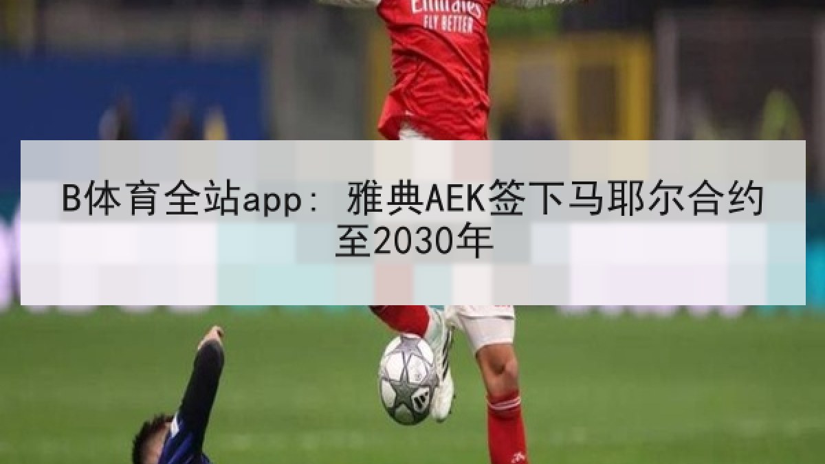 B体育全站app: 雅典AEK签下马耶尔合约至2030年 B体育全站app: 雅典AEK签下马耶尔合约至2030年